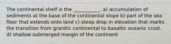 The continental shelf is the ___________. a) accumulation of sediments at the base of the continental slope b) part of the sea floor that extends onto land c) steep drop in elevation that marks the transition from granitic continental to basaltic <a href='https://www.questionai.com/knowledge/kPVS0KdHos-oceanic-crust' class='anchor-knowledge'>oceanic crust</a>. d) shallow submerged margin of the continent