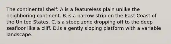 The continental shelf: A.is a featureless plain unlike the neighboring continent. B.is a narrow strip on the East Coast of the United States. C.is a steep zone dropping off to the deep seafloor like a cliff. D.is a gently sloping platform with a variable landscape.