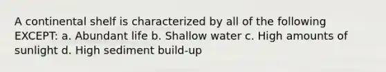 A continental shelf is characterized by all of the following EXCEPT: a. Abundant life b. Shallow water c. High amounts of sunlight d. High sediment build-up