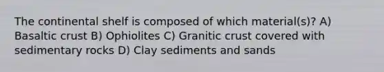 The continental shelf is composed of which material(s)? A) Basaltic crust B) Ophiolites C) Granitic crust covered with sedimentary rocks D) Clay sediments and sands