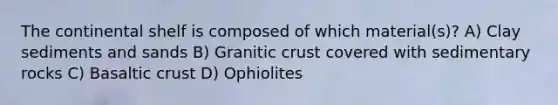 The continental shelf is composed of which material(s)? A) Clay sediments and sands B) Granitic crust covered with sedimentary rocks C) Basaltic crust D) Ophiolites