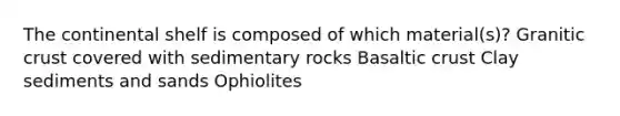 The continental shelf is composed of which material(s)? Granitic crust covered with sedimentary rocks Basaltic crust Clay sediments and sands Ophiolites