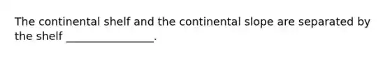 The continental shelf and the continental slope are separated by the shelf ________________.