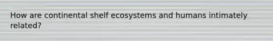 How are continental shelf ecosystems and humans intimately related?