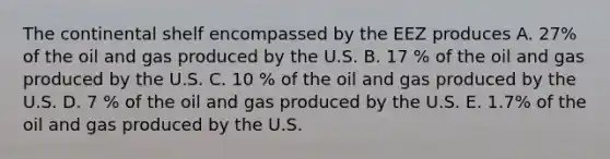 The continental shelf encompassed by the EEZ produces A. 27% of the oil and gas produced by the U.S. B. 17 % of the oil and gas produced by the U.S. C. 10 % of the oil and gas produced by the U.S. D. 7 % of the oil and gas produced by the U.S. E. 1.7% of the oil and gas produced by the U.S.