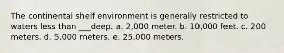 The continental shelf environment is generally restricted to waters less than ___deep. a. 2,000 meter. b. 10,000 feet. c. 200 meters. d. 5,000 meters. e. 25,000 meters.