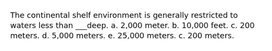 The continental shelf environment is generally restricted to waters <a href='https://www.questionai.com/knowledge/k7BtlYpAMX-less-than' class='anchor-knowledge'>less than</a> ___deep. a. 2,000 meter. b. 10,000 feet. c. 200 meters. d. 5,000 meters. e. 25,000 meters. c. 200 meters.