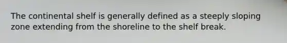 The continental shelf is generally defined as a steeply sloping zone extending from the shoreline to the shelf break.