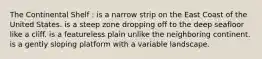 The Continental Shelf : is a narrow strip on the East Coast of the United States. is a steep zone dropping off to the deep seafloor like a cliff. is a featureless plain unlike the neighboring continent. is a gently sloping platform with a variable landscape.