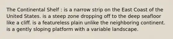 The Continental Shelf : is a narrow strip on the East Coast of the United States. is a steep zone dropping off to the deep seafloor like a cliff. is a featureless plain unlike the neighboring continent. is a gently sloping platform with a variable landscape.