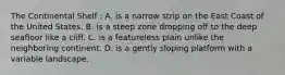The Continental Shelf : A. is a narrow strip on the East Coast of the United States. B. is a steep zone dropping off to the deep seafloor like a cliff. C. is a featureless plain unlike the neighboring continent. D. is a gently sloping platform with a variable landscape.