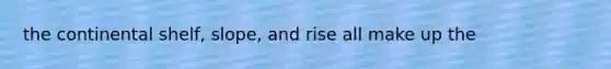 the continental shelf, slope, and rise all make up the