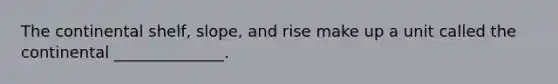 The continental shelf, slope, and rise make up a unit called the continental ______________.
