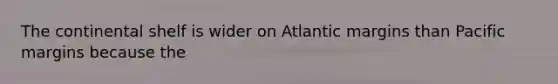 The continental shelf is wider on Atlantic margins than Pacific margins because the