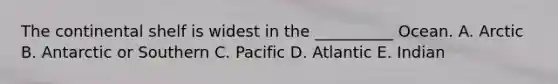 The continental shelf is widest in the __________ Ocean. A. Arctic B. Antarctic or Southern C. Pacific D. Atlantic E. Indian