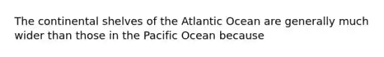 The continental shelves of the Atlantic Ocean are generally much wider than those in the Pacific Ocean because