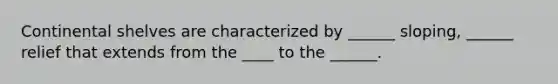 Continental shelves are characterized by ______ sloping, ______ relief that extends from the ____ to the ______.