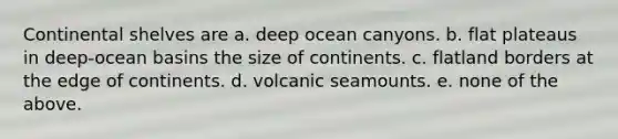 Continental shelves are a. deep ocean canyons. b. flat plateaus in deep-ocean basins the size of continents. c. flatland borders at the edge of continents. d. volcanic seamounts. e. none of the above.