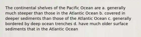 The continental shelves of the Pacific Ocean are a. generally much steeper than those in the Atlantic Ocean b. covered in deeper sediments than those of the Atlantic Ocean c. generally bordered by deep ocean trenches d. have much older surface sediments that in the Atlantic Ocean