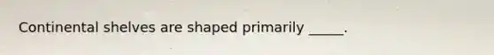 Continental shelves are shaped primarily _____.