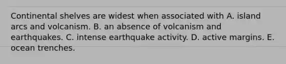 Continental shelves are widest when associated with A. island arcs and volcanism. B. an absence of volcanism and earthquakes. C. intense earthquake activity. D. active margins. E. ocean trenches.