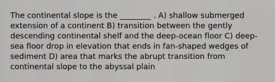 The continental slope is the ________ . A) shallow submerged extension of a continent B) transition between the gently descending continental shelf and the deep-ocean floor C) deep-sea floor drop in elevation that ends in fan-shaped wedges of sediment D) area that marks the abrupt transition from continental slope to the abyssal plain