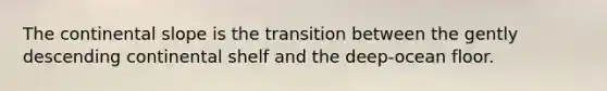 The continental slope is the transition between the gently descending continental shelf and the deep-ocean floor.