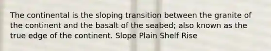 The continental is the sloping transition between the granite of the continent and the basalt of the seabed; also known as the true edge of the continent. Slope Plain Shelf Rise