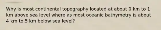 Why is most continental topography located at about 0 km to 1 km above sea level where as most oceanic bathymetry is about 4 km to 5 km below sea level?