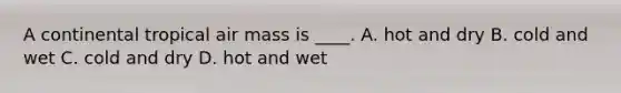 A continental tropical air mass is ____. A. hot and dry B. cold and wet C. cold and dry D. hot and wet