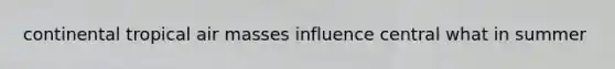 continental tropical <a href='https://www.questionai.com/knowledge/kxxue2ni5z-air-masses' class='anchor-knowledge'>air masses</a> influence central what in summer