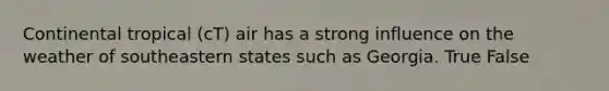 Continental tropical (cT) air has a strong influence on the weather of southeastern states such as Georgia. True False