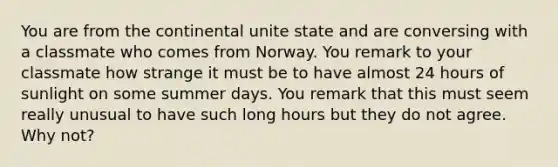 You are from the continental unite state and are conversing with a classmate who comes from Norway. You remark to your classmate how strange it must be to have almost 24 hours of sunlight on some summer days. You remark that this must seem really unusual to have such long hours but they do not agree. Why not?