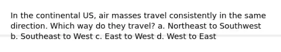 In the continental US, air masses travel consistently in the same direction. Which way do they travel? a. Northeast to Southwest b. Southeast to West c. East to West d. West to East