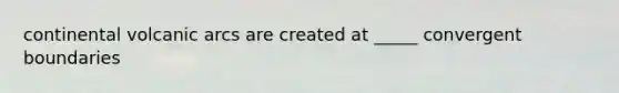 continental volcanic arcs are created at _____ convergent boundaries
