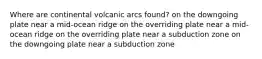 Where are continental volcanic arcs found? on the downgoing plate near a mid-ocean ridge on the overriding plate near a mid-ocean ridge on the overriding plate near a subduction zone on the downgoing plate near a subduction zone