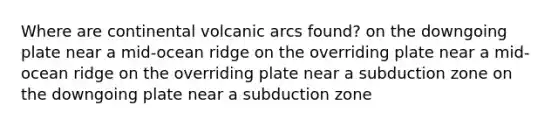 Where are continental volcanic arcs found? on the downgoing plate near a mid-ocean ridge on the overriding plate near a mid-ocean ridge on the overriding plate near a subduction zone on the downgoing plate near a subduction zone