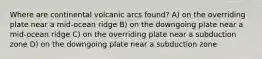 Where are continental volcanic arcs found? A) on the overriding plate near a mid-ocean ridge B) on the downgoing plate near a mid-ocean ridge C) on the overriding plate near a subduction zone D) on the downgoing plate near a subduction zone