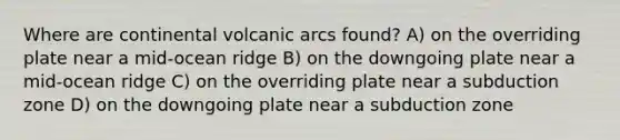 Where are continental volcanic arcs found? A) on the overriding plate near a mid-ocean ridge B) on the downgoing plate near a mid-ocean ridge C) on the overriding plate near a subduction zone D) on the downgoing plate near a subduction zone