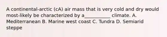 A continental-arctic (cA) air mass that is very cold and dry would most-likely be characterized by a___________ climate. A. Mediterranean B. Marine west coast C. Tundra D. Semiarid steppe