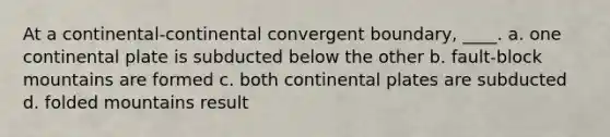 At a continental-continental convergent boundary, ____. a. one continental plate is subducted below the other b. fault-block mountains are formed c. both continental plates are subducted d. folded mountains result