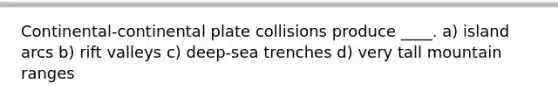 Continental-continental plate collisions produce ____. a) island arcs b) rift valleys c) deep-sea trenches d) very tall mountain ranges