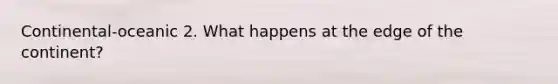 Continental-oceanic 2. What happens at the edge of the continent?