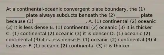 At a continental-oceanic convergent plate boundary, the (1) ________ plate always subducts beneath the (2) __________ plate because (3) ______________________. A. (1) continental (2) oceanic (3) it is less dense B. (1) continental (2) oceanic (3) it is thicker C. (1) continental (2) oceanic (3) it is denser D. (1) oceanic (2) continental (3) it is less dense E. (1) oceanic (2) continental (3) it is denser F. (1) oceanic (2) continental (3) it is thicker