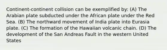 Continent-continent collision can be exemplified by: (A) The Arabian plate subducted under the African plate under the Red Sea. (B) The northward movement of India plate into Eurasia plate. (C) The formation of the Hawaiian volcanic chain. (D) The development of the San Andreas Fault in the western United States