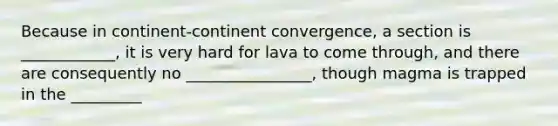 Because in continent-continent convergence, a section is ____________, it is very hard for lava to come through, and there are consequently no ________________, though magma is trapped in the _________