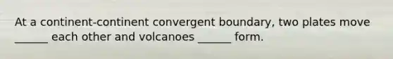 At a continent-continent convergent boundary, two plates move ______ each other and volcanoes ______ form.