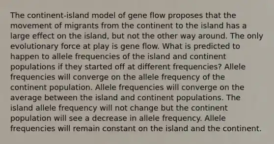 The continent-island model of gene flow proposes that the movement of migrants from the continent to the island has a large effect on the island, but not the other way around. The only evolutionary force at play is gene flow. What is predicted to happen to allele frequencies of the island and continent populations if they started off at different frequencies? Allele frequencies will converge on the allele frequency of the continent population. Allele frequencies will converge on the average between the island and continent populations. The island allele frequency will not change but the continent population will see a decrease in allele frequency. Allele frequencies will remain constant on the island and the continent.