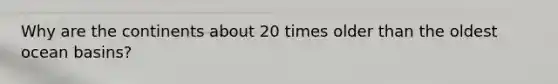 Why are the continents about 20 times older than the oldest ocean basins?