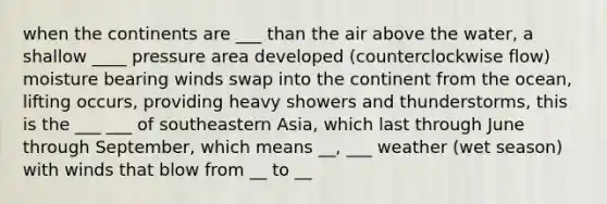 when the continents are ___ than the air above the water, a shallow ____ pressure area developed (counterclockwise flow) moisture bearing winds swap into the continent from the ocean, lifting occurs, providing heavy showers and thunderstorms, this is the ___ ___ of southeastern Asia, which last through June through September, which means __, ___ weather (wet season) with winds that blow from __ to __